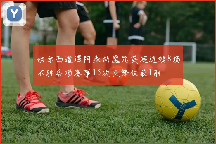 切尔西遭遇阿森纳魔咒英超连续8场不胜各项赛事15次交锋仅获1胜