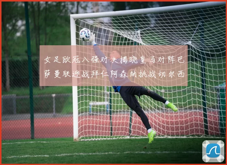 女足欧冠八强对决揭晓皇马对阵巴萨曼联迎战拜仁阿森纳挑战切尔西