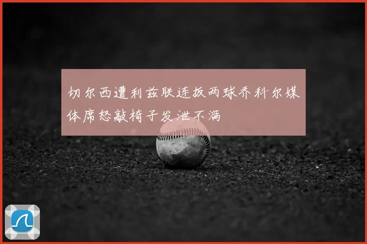 切尔西遭利兹联连扳两球乔科尔媒体席怒敲椅子发泄不满