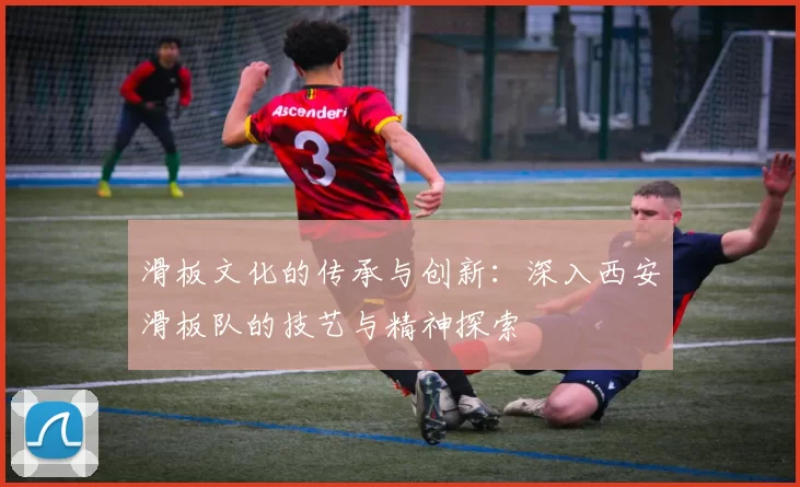 滑板文化的传承与创新：深入西安滑板队的技艺与精神探索