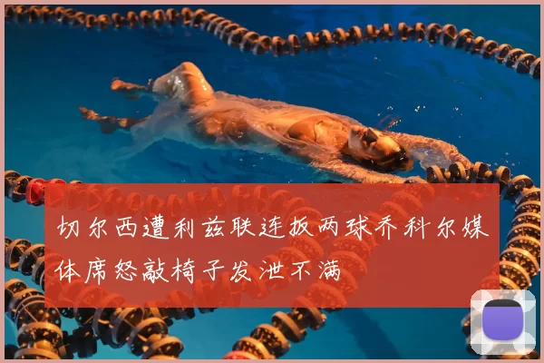 切尔西遭利兹联连扳两球乔科尔媒体席怒敲椅子发泄不满