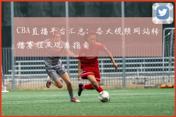 CBA直播平台汇总:各大视频网站转播赛程及观看指南