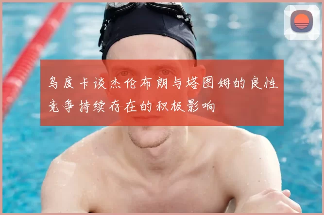 乌度卡谈杰伦布朗与塔图姆的良性竞争持续存在的积极影响