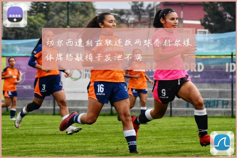 切尔西遭利兹联连扳两球乔科尔媒体席怒敲椅子发泄不满