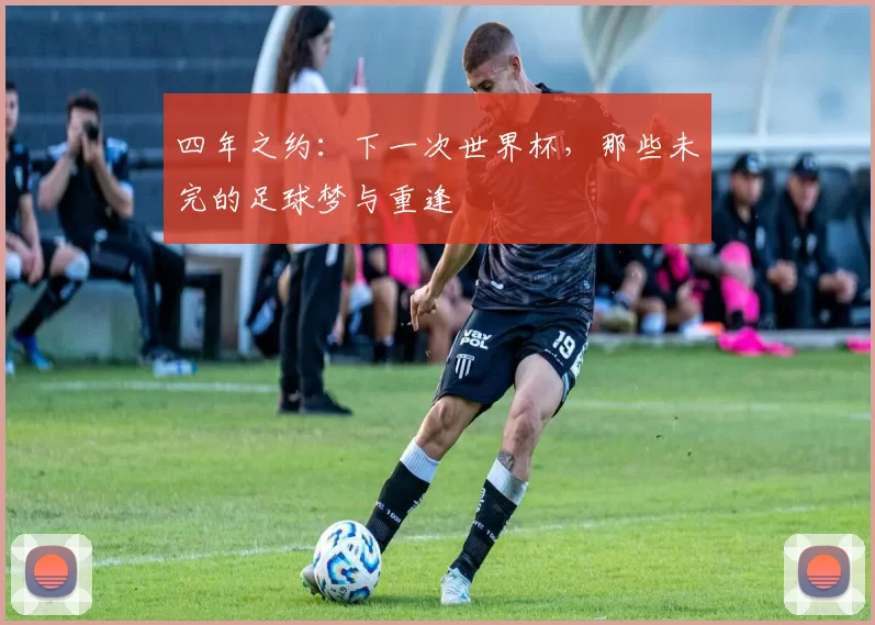四年之约：下一次世界杯，那些未完的足球梦与重逢