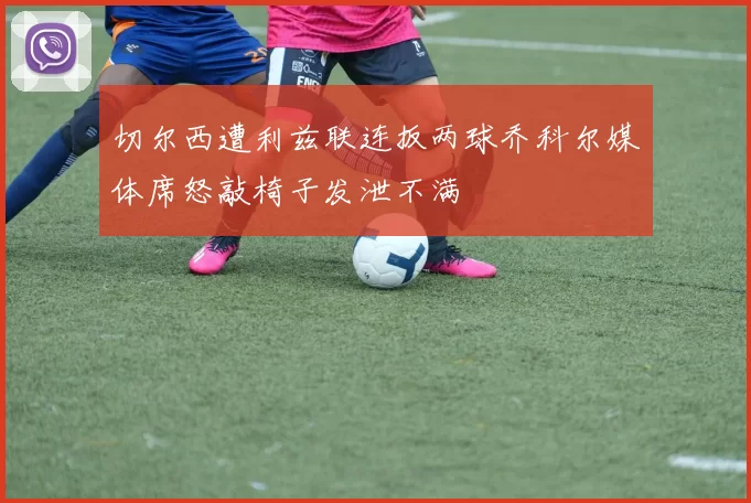切尔西遭利兹联连扳两球乔科尔媒体席怒敲椅子发泄不满