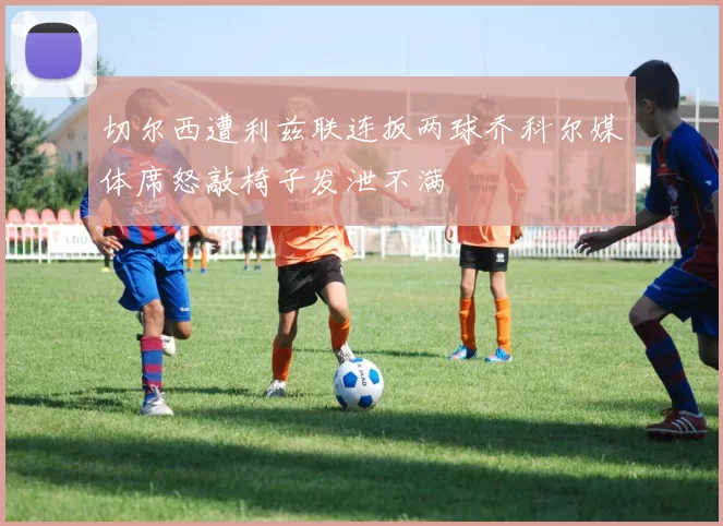 切尔西遭利兹联连扳两球乔科尔媒体席怒敲椅子发泄不满