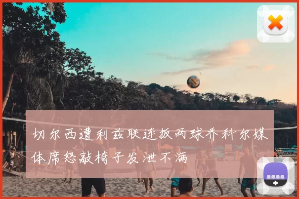 切尔西遭利兹联连扳两球乔科尔媒体席怒敲椅子发泄不满