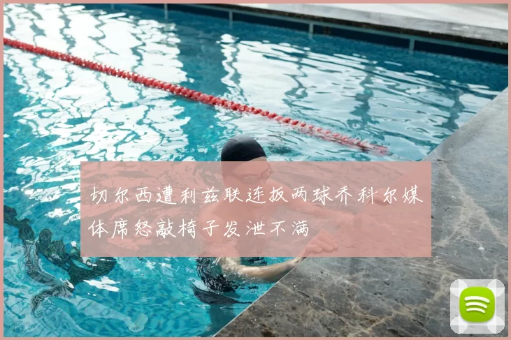 切尔西遭利兹联连扳两球乔科尔媒体席怒敲椅子发泄不满