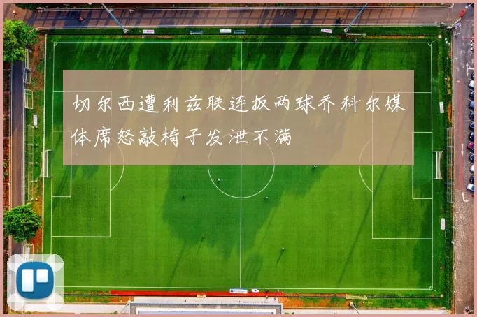 切尔西遭利兹联连扳两球乔科尔媒体席怒敲椅子发泄不满