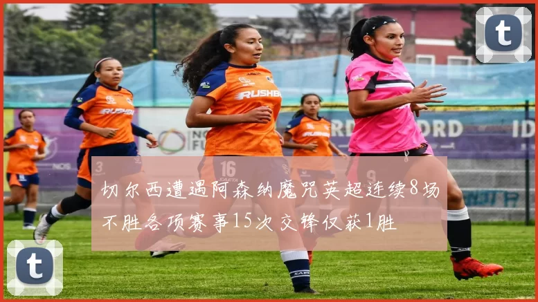 切尔西遭遇阿森纳魔咒英超连续8场不胜各项赛事15次交锋仅获1胜