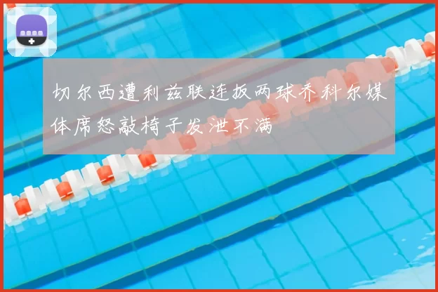 切尔西遭利兹联连扳两球乔科尔媒体席怒敲椅子发泄不满
