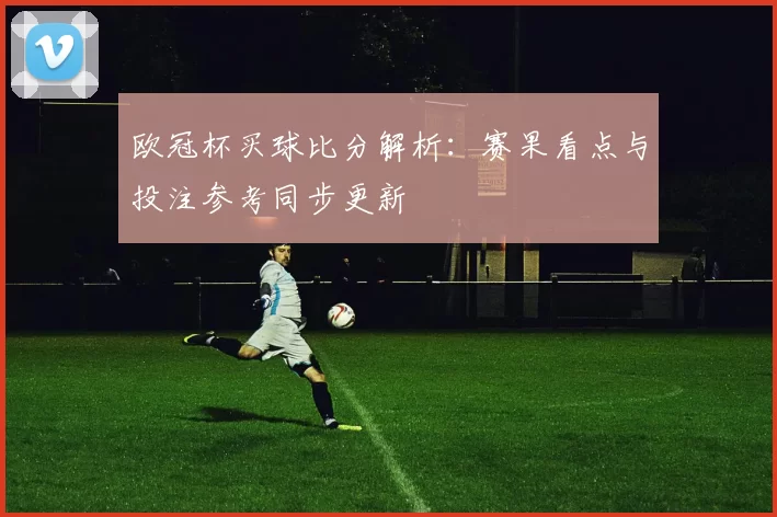 欧冠杯买球比分解析：赛果看点与投注参考同步更新
