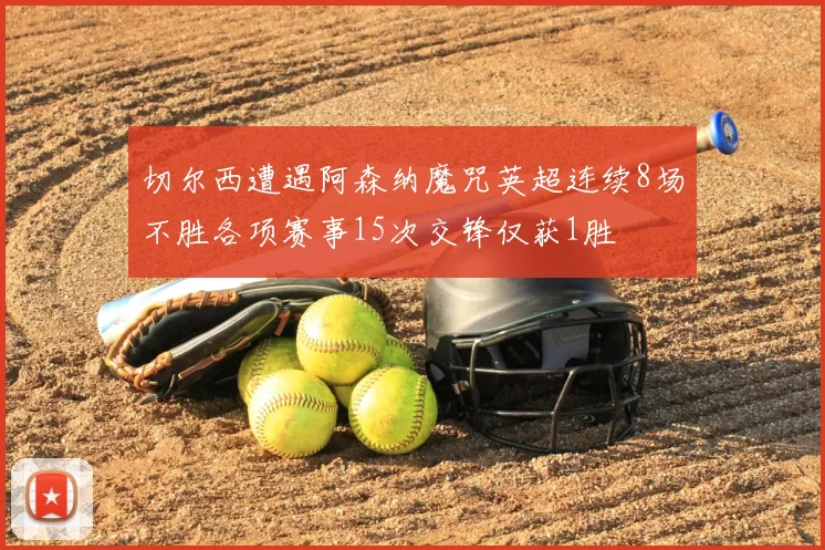 切尔西遭遇阿森纳魔咒英超连续8场不胜各项赛事15次交锋仅获1胜