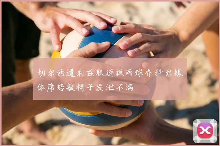 切尔西遭利兹联连扳两球乔科尔媒体席怒敲椅子发泄不满