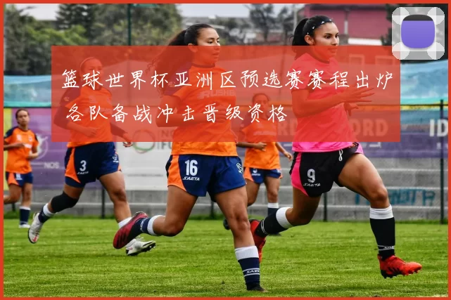 篮球世界杯亚洲区预选赛赛程出炉 各队备战冲击晋级资格