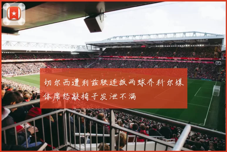 切尔西遭利兹联连扳两球乔科尔媒体席怒敲椅子发泄不满