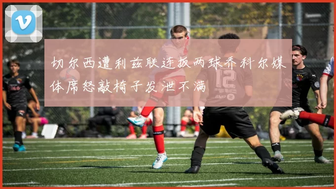 切尔西遭利兹联连扳两球乔科尔媒体席怒敲椅子发泄不满