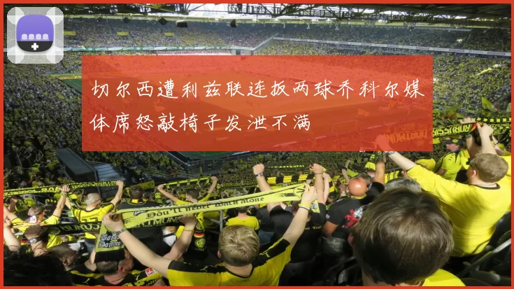 切尔西遭利兹联连扳两球乔科尔媒体席怒敲椅子发泄不满