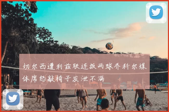 切尔西遭利兹联连扳两球乔科尔媒体席怒敲椅子发泄不满