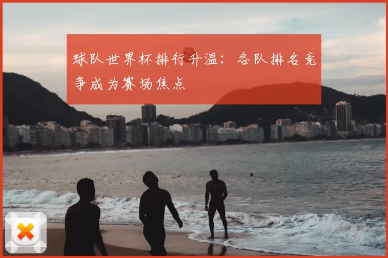 球队世界杯排行升温:各队排名竞争成为赛场焦点