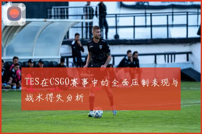 TES在CSGO赛事中的全面压制表现与战术得失分析