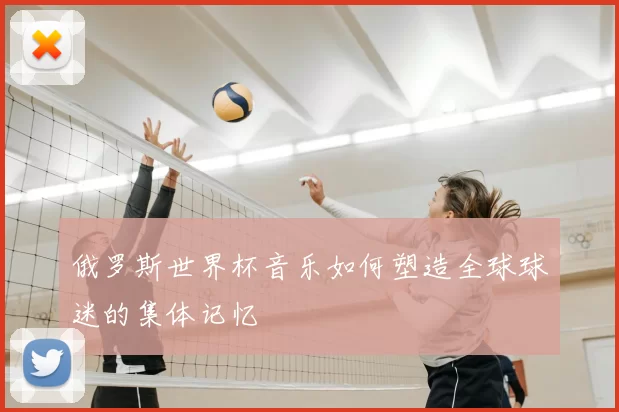 俄罗斯世界杯音乐如何塑造全球球迷的集体记忆
