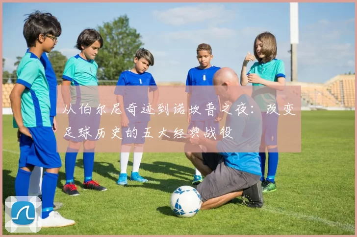 从伯尔尼奇迹到诺坎普之夜:改变足球历史的五大经典战役