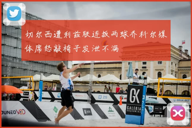 切尔西遭利兹联连扳两球乔科尔媒体席怒敲椅子发泄不满
