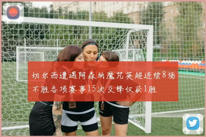 切尔西遭遇阿森纳魔咒英超连续8场不胜各项赛事15次交锋仅获1胜