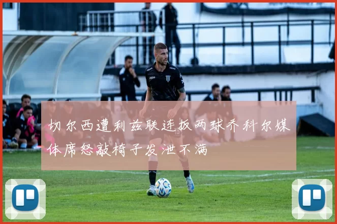 切尔西遭利兹联连扳两球乔科尔媒体席怒敲椅子发泄不满
