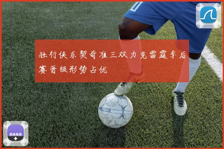 独行侠东契奇准三双力克雷霆季后赛晋级形势占优
