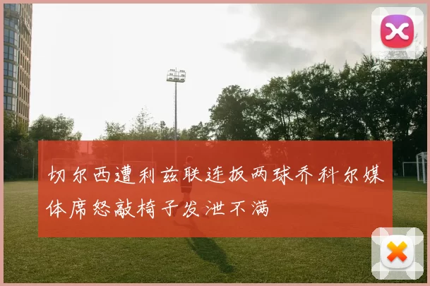切尔西遭利兹联连扳两球乔科尔媒体席怒敲椅子发泄不满