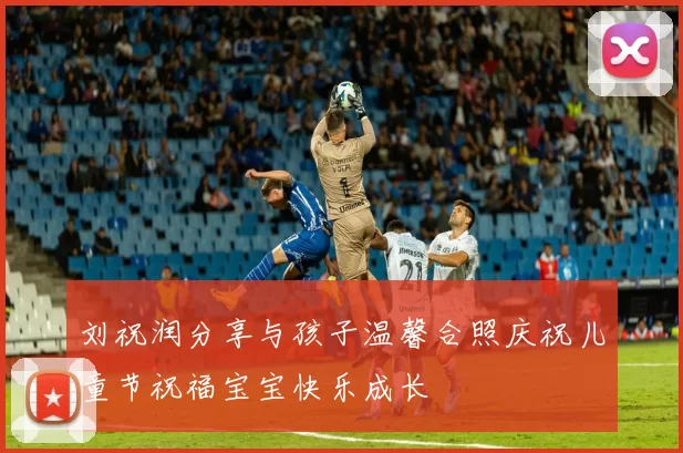 刘祝润分享与孩子温馨合照庆祝儿童节祝福宝宝快乐成长