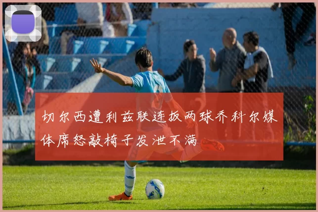 切尔西遭利兹联连扳两球乔科尔媒体席怒敲椅子发泄不满
