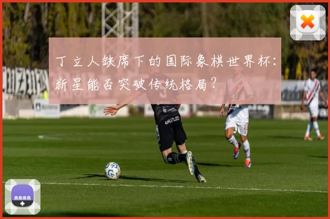 丁立人缺席下的国际象棋世界杯：新星能否突破传统格局？