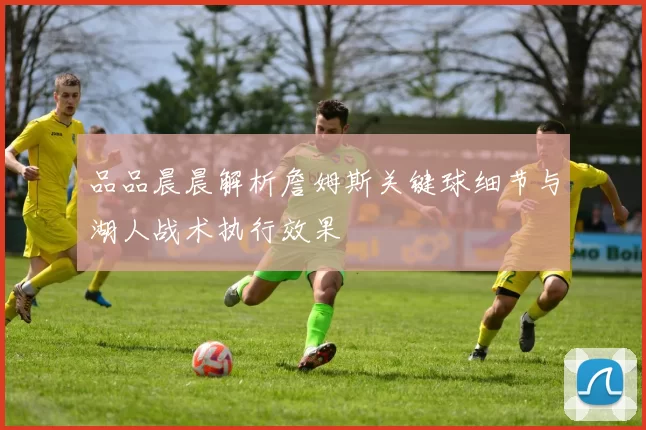 品品晨晨解析詹姆斯关键球细节与湖人战术执行效果
