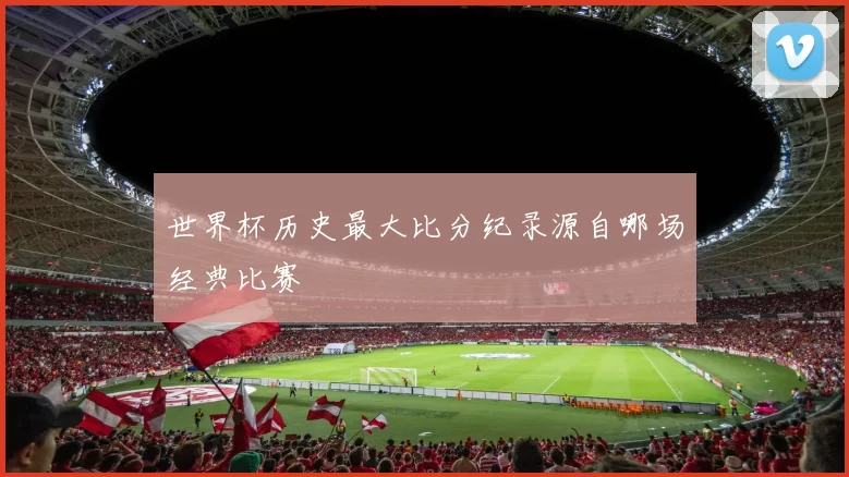 世界杯历史最大比分纪录源自哪场经典比赛