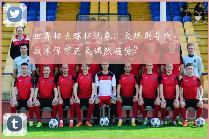 世界杯点球杯现象:是规则导向、战术保守还是偶然趋势?
