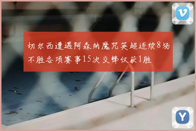 切尔西遭遇阿森纳魔咒英超连续8场不胜各项赛事15次交锋仅获1胜
