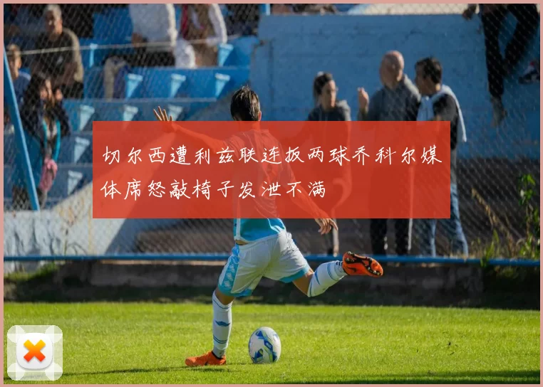 切尔西遭利兹联连扳两球乔科尔媒体席怒敲椅子发泄不满