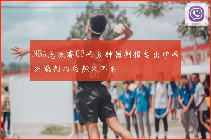 NBA总决赛G3两分钟裁判报告出炉两次漏判均对热火不利