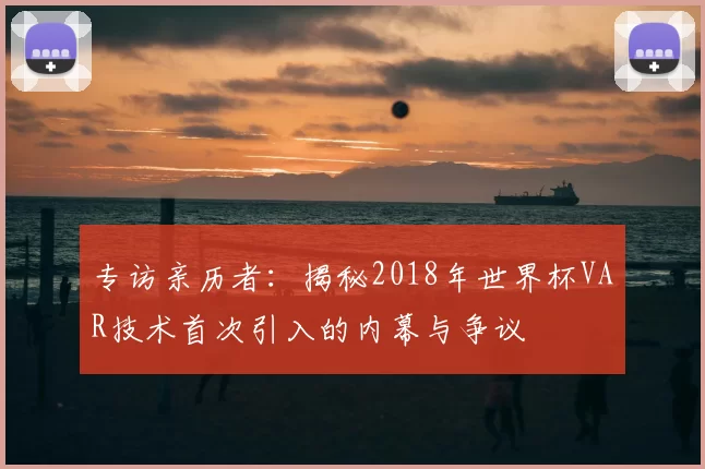 专访亲历者：揭秘2018年世界杯VAR技术首次引入的内幕与争议