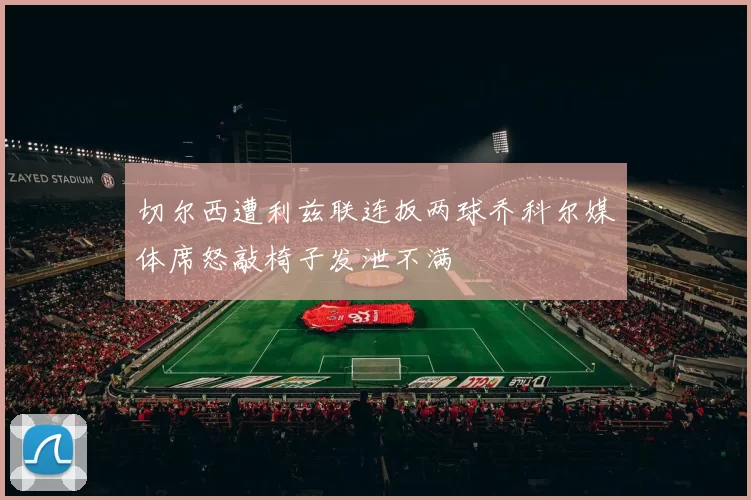 切尔西遭利兹联连扳两球乔科尔媒体席怒敲椅子发泄不满