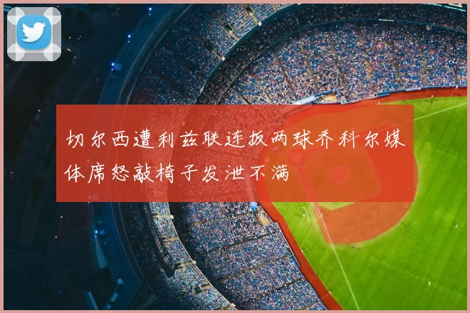 切尔西遭利兹联连扳两球乔科尔媒体席怒敲椅子发泄不满