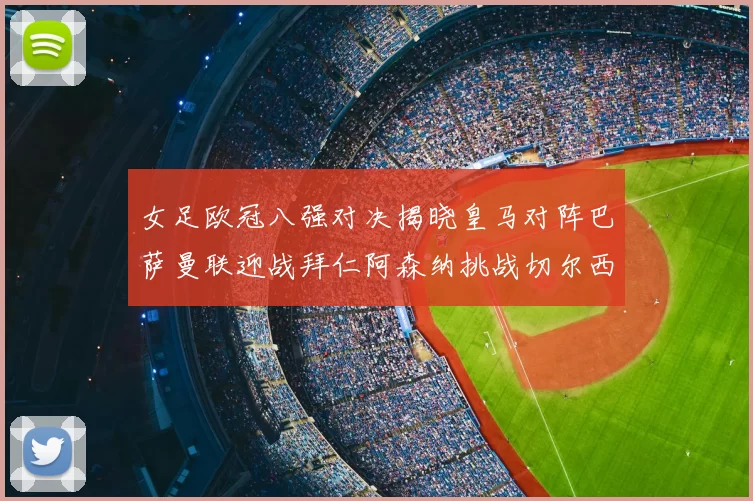 女足欧冠八强对决揭晓皇马对阵巴萨曼联迎战拜仁阿森纳挑战切尔西