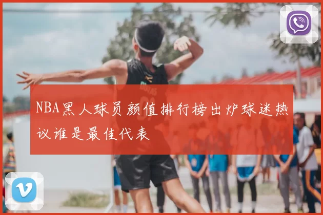 NBA黑人球员颜值排行榜出炉球迷热议谁是最佳代表