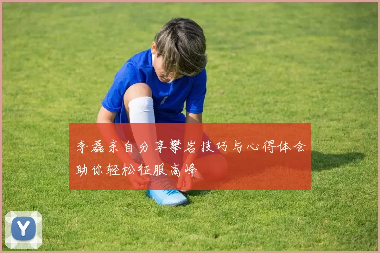 李磊亲自分享攀岩技巧与心得体会助你轻松征服高峰
