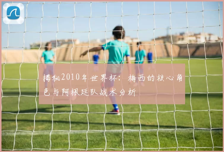 揭秘2010年世界杯：梅西的核心角色与阿根廷队战术分析