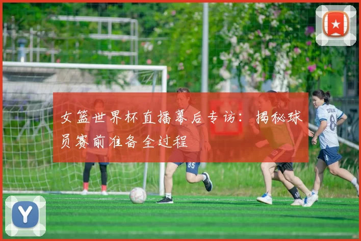 女篮世界杯直播幕后专访：揭秘球员赛前准备全过程